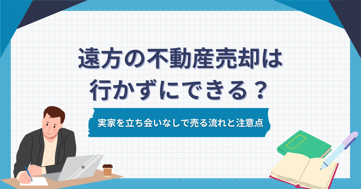 遠方の不動産売却は行かずにできる？実家を立ち会いなしで売る流れと注意点
